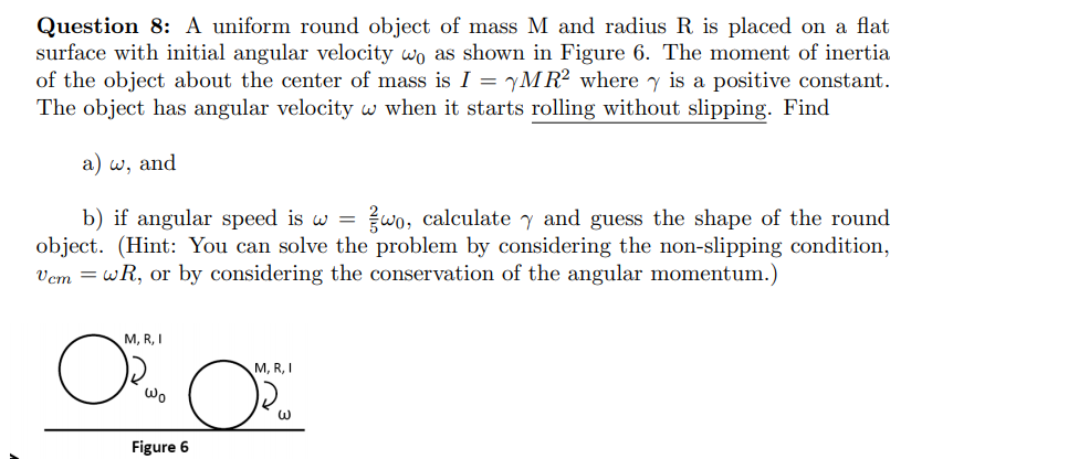 Question 8: A uniform round object of mass M and radius R is placed on a flat
surface with initial angular velocity wo as shown in Figure 6. The moment of inertia
of the object about the center of mass is I = yM R² where y is a positive constant.
The object has angular velocity w when it starts rolling without slipping. Find
a) w, and
wo, calculate y and guess the shape of the round
b) if angular speed is w =
object. (Hint: You can solve the problem by considering the non-slipping condition,
Vem = wR, or by considering the conservation of the angular momentum.)
M, R, I
M, R, I
Wo
Figure 6
