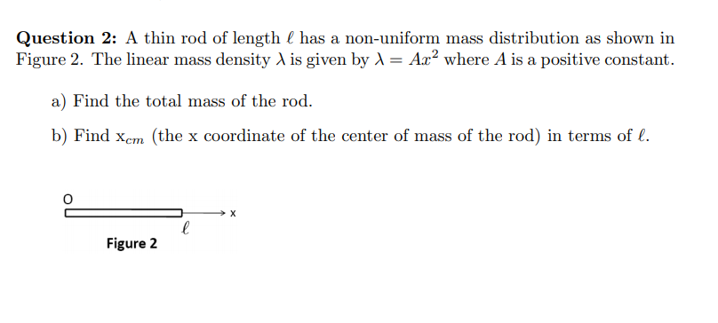Question 2: A thin rod of length l has a non-uniform mass distribution as shown in
Figure 2. The linear mass density d is given by A = Aæ² where A is a positive constant.
a) Find the total mass of the rod.
b) Find xem (the x coordinate of the center of mass of the rod) in terms of l.
Figure 2
