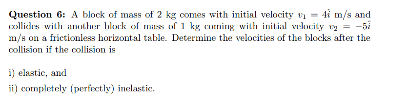 4î m/s and
Question 6: A block of mass of 2 kg comes with initial velocity vi
collides with another block of mass of 1 kg coming with initial velocity v2 = -5i
m/s on a frictionless horizontal table. Determine the velocities of the blocks after the
collision if the collision is
i) elastic, and
ii) completely (perfectly) inelastic.
