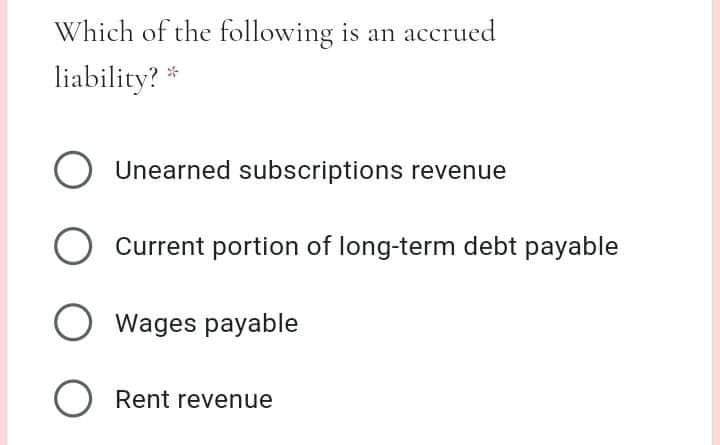 Which of the following is an accrued
liability? *
O Unearned subscriptions revenue
Current portion of long-term debt payable
O wages payable
O Rent revenue
