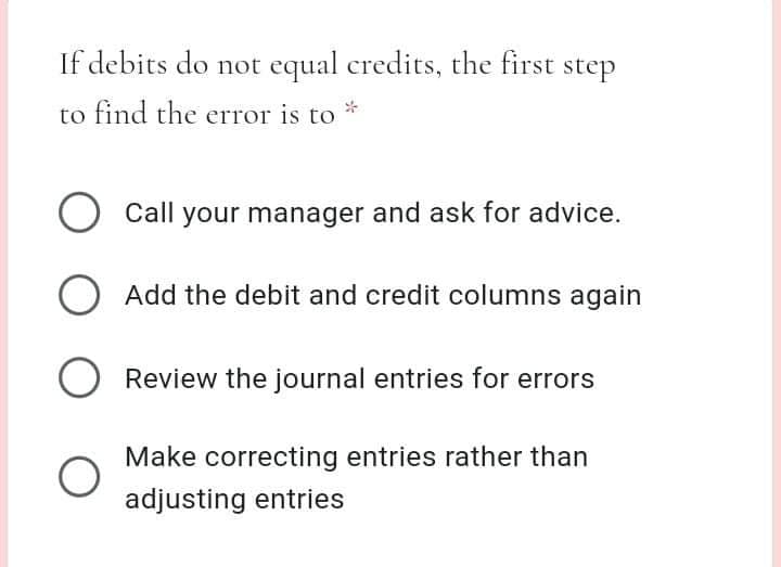 If debits do not equal credits, the first step
to find the error is to
O Call your manager and ask for advice.
O Add the debit and credit columns again
O Review the journal entries for errors
Make correcting entries rather than
adjusting entries
