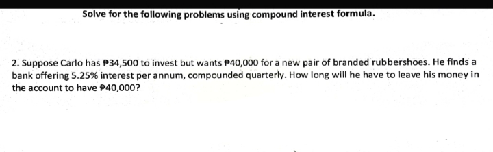 Solve for the following problems using compound interest formula.
2. Suppose Carlo has P34,500 to invest but wants P40,000 for a new pair of branded rubbershoes. He finds a
bank offering 5.25% interest per annum, compounded quarterly. How long will he have to leave his money in
the account to have P40,000?
