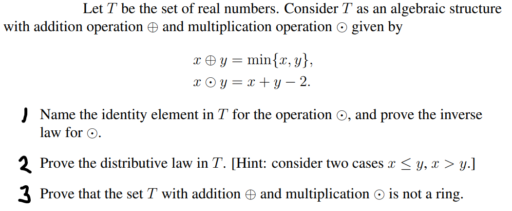 Let T be the set of real numbers. Consider T as an algebraic structure
with addition operation and multiplication operation given by
xy = min{x,y},
X y = x + y - 2.
Name the identity element in T for the operation, and prove the inverse
law for O.
2 Prove the distributive law in T. [Hint: consider two cases x ≤ y, x > y.]
3 Prove that the set T with addition © and multiplication © is not a ring.