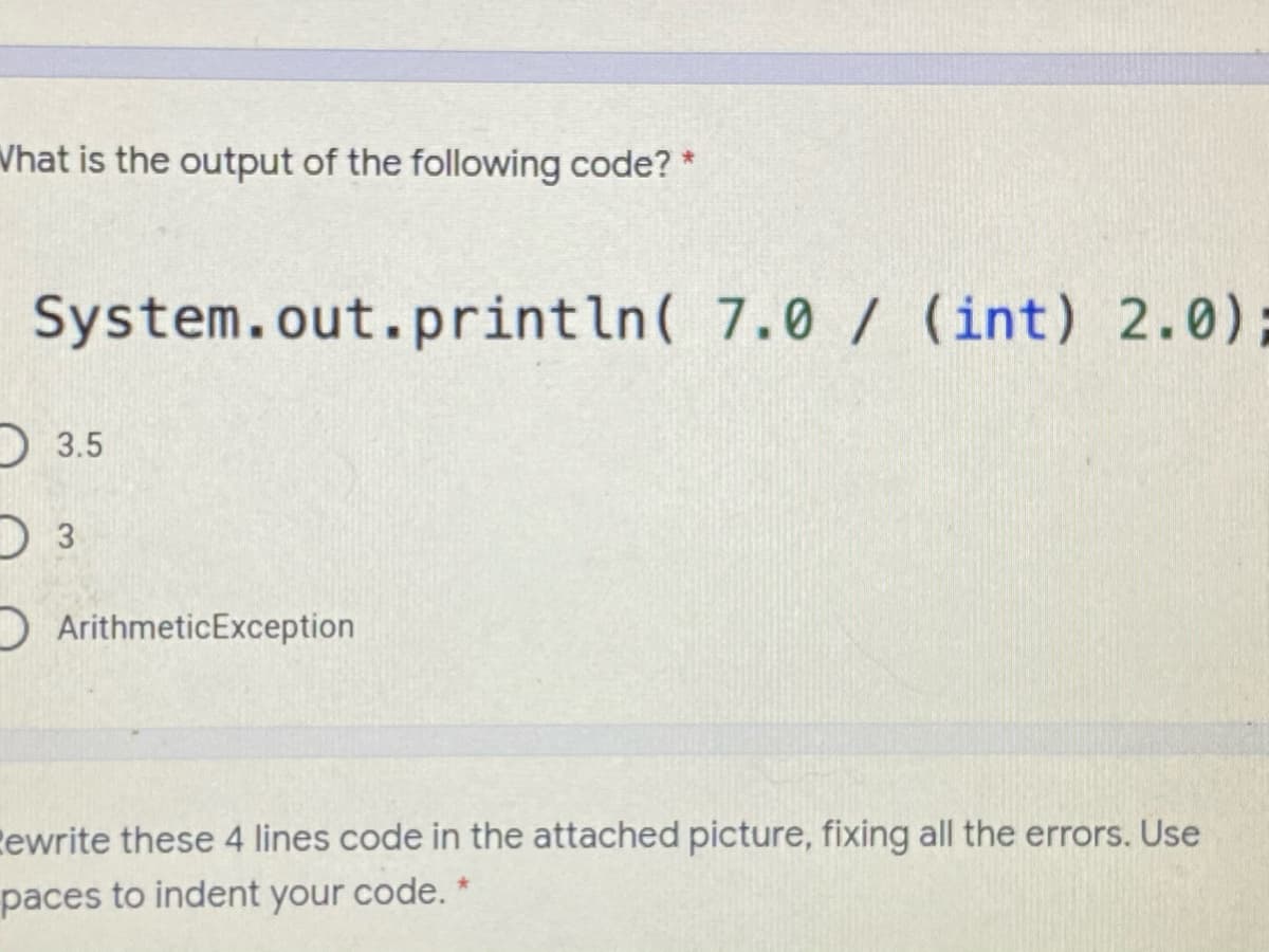Vhat is the output of the following code? *
System.out.println( 7.0 / (int) 2.0);
D 3.5
DArithmeticException
Eewrite these 4 lines code in the attached picture, fixing all the errors. Use
paces to indent your code. *
