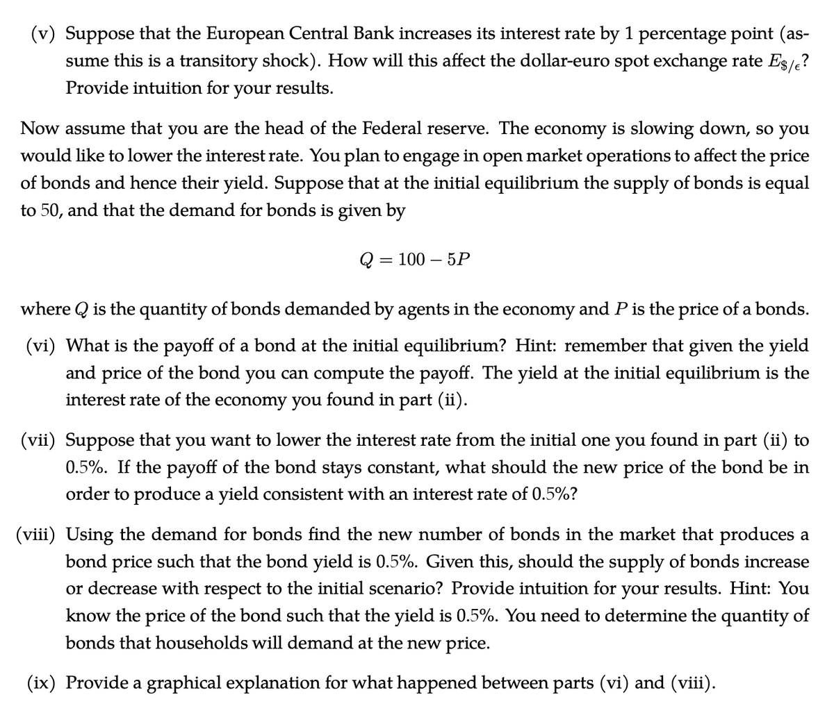 (v) Suppose that the European Central Bank increases its interest rate by 1 percentage point (as-
sume this is a transitory shock). How will this affect the dollar-euro spot exchange rate Es/?
Provide intuition for your results.
Now assume that you are the head of the Federal reserve. The economy is slowing down, so you
would like to lower the interest rate. You plan to engage in open market operations to affect the price
of bonds and hence their yield. Suppose that at the initial equilibrium the supply of bonds is equal
to 50, and that the demand for bonds is given by
100 — 5Р
where Q is the quantity of bonds demanded by agents in the economy and P is the price of a bonds.
(vi) What is the payoff of a bond at the initial equilibrium? Hint: remember that given the yield
and price of the bond you can compute the payoff. The yield at the initial equilibrium is the
interest rate of the economy you found in part (ii).
(vii) Suppose that you want to lower the interest rate from the initial one you found in part (ii) to
0.5%. If the payoff of the bond stays constant, what should the new price of the bond be in
order to produce a yield consistent with an interest rate of 0.5%?
(viii) Using the demand for bonds find the new number of bonds in the market that produces a
bond price such that the bond yield is 0.5%. Given this, should the supply of bonds increase
or decrease with respect to the initial scenario? Provide intuition for your results. Hint: You
know the price of the bond such that the yield is 0.5%. You need to determine the quantity of
bonds that households will demand at the new price.
(ix) Provide a graphical explanation for what happened between parts (vi) and (viii).
