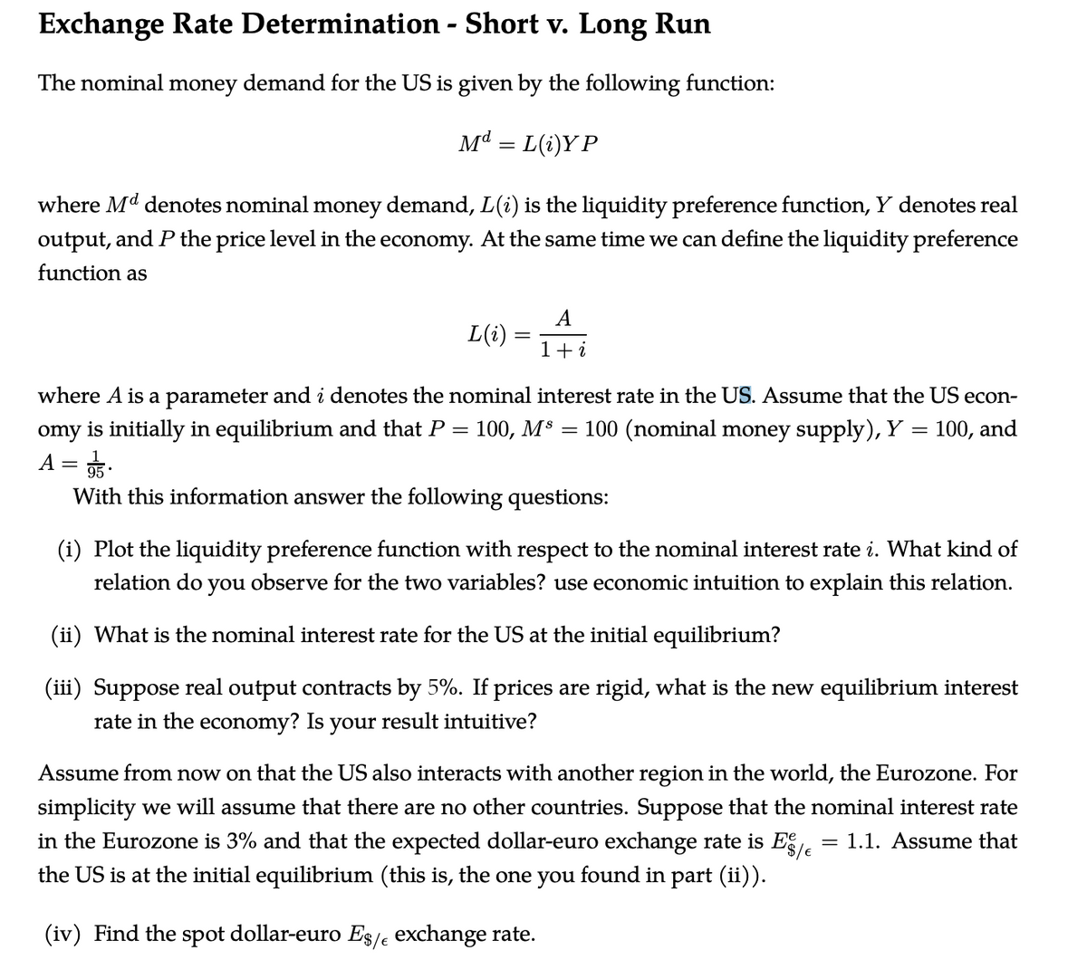 Exchange Rate Determination - Short v. Long Run
The nominal money demand for the US is given by the following function:
Md = L(i)Y P
where Md denotes nominal money demand, L(i) is the liquidity preference function, Y denotes real
output, and P the price level in the economy. At the same time we can define the liquidity preference
function as
A
L(i)
1+i
where A is a parameter and i denotes the nominal interest rate in the US. Assume that the US econ-
omy is initially in equilibrium and that P
A = 5.
With this information answer the following questions:
100, M$ =
100 (nominal money supply), Y = 100, and
%3D
(i) Plot the liquidity preference function with respect to the nominal interest rate i. What kind of
relation do you observe for the two variables? use economic intuition to explain this relation.
(ii) What is the nominal interest rate for the US at the initial equilibrium?
(iii) Suppose real output contracts by 5%. If prices are rigid, what is the new equilibrium interest
rate in the economy? Is your result intuitive?
Assume from now on that the US also interacts with another region in the world, the Eurozone. For
simplicity we will assume that there are no other countries. Suppose that the nominal interest rate
in the Eurozone is 3% and that the expected dollar-euro exchange rate is E.
the US is at the initial equilibrium (this is, the one you found in part (ii)).
= 1.1. Assume that
(iv) Find the spot dollar-euro Es/e exchange rate.
