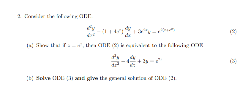 2. Consider the following ODE:
dy
(1+4e*)
dx?
dy
+ 3e2"y = e2(x+e*)
(2)
dx
(a) Show that if z = e", then ODE (2) is equivalent to the following ODE
dy
dy
- 4
+ 3y = e2=
dz
(3)
dz?
(b) Solve ODE (3) and give the general solution of ODE (2).
