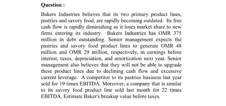 Bakers Industries believes that its two primary product lines,
pastries and savory food, are rapidly becoming outdated. Its free
cash flow is rapidly diminishing as it loses market share to new
firms entering its industry. Bakers Industries has OMR 375
million in debt outstanding. Senior management expects the
pastries and savory food product lines to generate OMR 48
million and OMR 29 million, respectively, in earnings before
interest, taxes, depreciation, and amortization next year. Senior
management also believes that they will not be able to upgrade
these product lines due to declining cash flow and excessive
current leverage. A competitor to its pastries business last year
sold for 19 times EBITDA. Moreover, a company that is similar
to its savory food product line sold last month for 22 times
EBITDA. Estimate Baker's breakup value before taxes.
