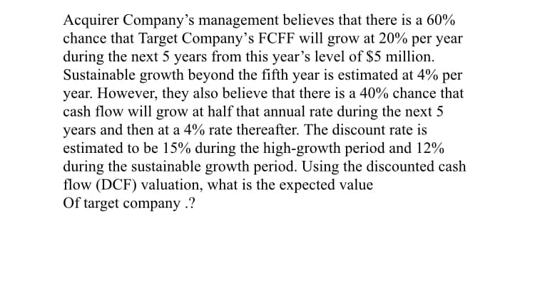 Acquirer Company's management believes that there is a 60%
chance that Target Company's FCFF will grow at 20% per year
during the next 5 years from this year's level of $5 million.
Sustainable growth beyond the fifth year is estimated at 4% per
year. However, they also believe that there is a 40% chance that
cash flow will grow at half that annual rate during the next 5
years and then at a 4% rate thereafter. The discount rate is
estimated to be 15% during the high-growth period and 12%
during the sustainable growth period. Using the discounted cash
flow (DCF) valuation, what is the expected value
Of target company .?
