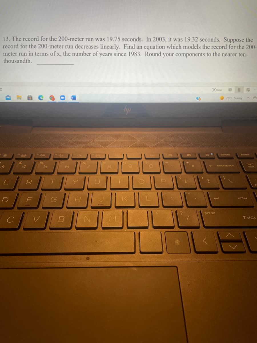 13. The record for the 200-meter run was 19.75 seconds. In 2003, it was 19.32 seconds. Suppose the
record for the 200-meter run decreases linearly. Find an equation which models the record for the 200-
meter run in terms of x, the number of years since 1983. Round your components to the nearer ten-
thousandth.
Drocus
75°F Sunny
home
%24
96
num
8
backspace
lock
R
F
H.
enter
prt sc
个 shift
