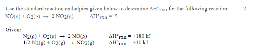 Use the standard reaction enthalpies given below to determine AH°rxn for the following reaction:
NO(g) + 02(g) → 2 NO2(g)
2
AH°rxn = ?
Given:
N2(g) + 02(g) → 2 NO(g)
1/2 N2(g) + 02(g) → NO2(g)
AH°rxn = +180 kJ
AH°rxn = +30 kJ
%3D
