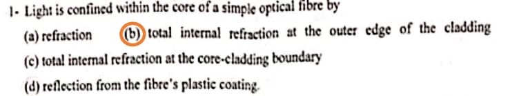 1- Light is confined within the core of a simple optical fibre by
(a) refraction
(b) total internal refraction at the outer edge of the cladding
(c) total internal refraction at the core-cladding boundary
(d) reflection from the fibre's plastic coating.