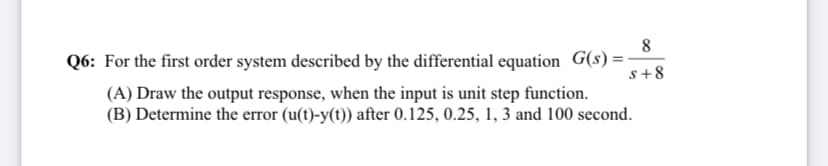 Q6: For the first order system described by the differential equation G(s) =
s+8
(A) Draw the output response, when the input is unit step function.
(B) Determine the error (u(t)-y(t)) after 0.125, 0.25, 1, 3 and 100 second.
