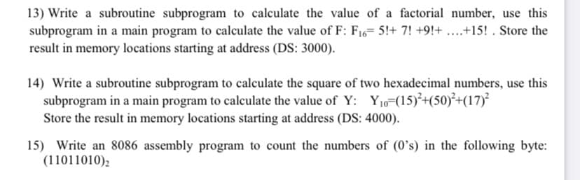 13) Write a subroutine subprogram to calculate the value of a factorial number, use this
subprogram in a main program to calculate the value of F: F16= 5!+ 7! +9!+ ..+15! . Store the
result in memory locations starting at address (DS: 3000).
14) Write a subroutine subprogram to calculate the square of two hexadecimal numbers, use this
subprogram in a main program to calculate the value of Y: Yj0=(15)²+(50)²+(17)?
Store the result in memory locations starting at address (DS: 4000).
15) Write an 8086 assembly program to count the numbers of (0's) in the following byte:
(11011010),
