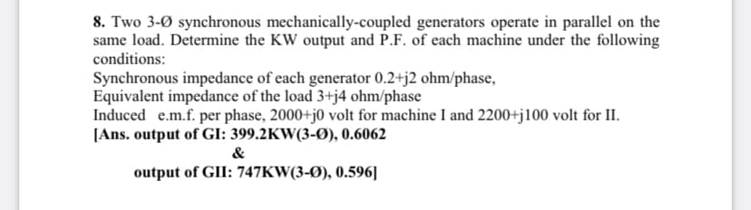 8. Two 3-Ø synchronous mechanically-coupled generators operate in parallel on the
same load. Determine the KW output and P.F. of each machine under the following
conditions:
Synchronous impedance of each generator 0.2+j2 ohm/phase,
Equivalent impedance of the load 3+j4 ohm/phase
Induced e.m.f. per phase, 2000+j0 volt for machine I and 2200+j100 volt for II.
[Ans. output of GI: 399.2KW(3-Ø), 0.6062
&
output of GII: 747KW(3-Ø), 0.596]
