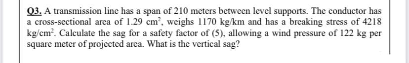 Q3. A transmission line has a span of 210 meters between level supports. The conductor has
a cross-sectional area of 1.29 cm?, weighs 1170 kg/km and has a breaking stress of 4218
kg/cm?. Calculate the sag for a safety factor of (5), allowing a wind pressure of 122 kg per
square meter of projected area. What is the vertical sag?
