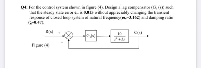 Q4: For the control system shown in figure (4). Design a lag compensator (G, (s)) such
that the steady state error e, is 0.015 without appreciably changing the transient
response of closed loop system of natural frequency(o,=3.162) and damping ratio
(C-0.47).
R(s) +
C(s)
10
G.(s)
s² +3s
Figure (4)
