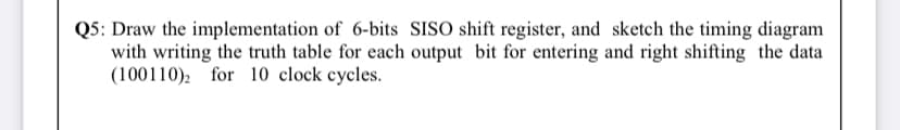 Q5: Draw the implementation of 6-bits SISO shift register, and sketch the timing diagram
with writing the truth table for each output bit for entering and right shifting the data
(100110), for 10 clock cycles.
