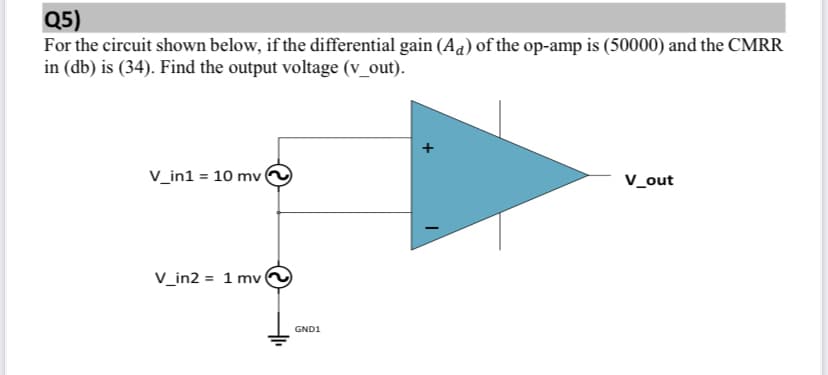 Q5)
For the circuit shown below, if the differential gain (Aa) of the op-amp is (50000) and the CMRR
in (db) is (34). Find the output voltage (v_out).
V_in1 = 10 mv
V_out
V_in2 = 1 mv
GND1
