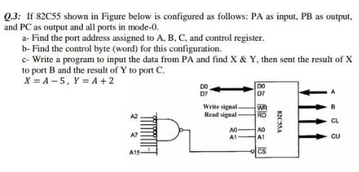 Q.3: If 82C55 shown in Figure below is configured as follows: PA as input, PB as output,
and PC as output and all ports in mode-0.
a- Find the port address assigned to A, B, C, and control register.
b- Find the control byte (word) for this configuration.
c- Write a program to input the data from PA and find X & Y, then sent the result of X
to port B and the result of Y to port C.
X = A – 5, Y = A + 2
DO
DO
D7
07
Write signal
Read signal
WR
RD
CL
AO
A1
AO
A1
A7
CU
A15-
CS
82C5SA

