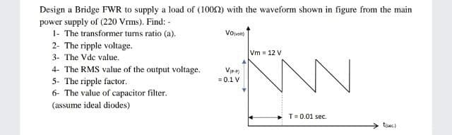 Design a Bridge FWR to supply a load of (1002) with the waveform shown in figure from the main
power supply of (220 Vrms). Find: -
1- The transformer turns ratio (a).
2- The ripple voltage.
Voludit)
Vm = 12 V
3- The Vde value.
4- The RMS value of the output voltage.
5- The ripple factor.
6- The value of capacitor filter.
= 0.1 V
(assume ideal diodes)
T=0.01 sec.
tisec)
