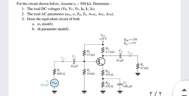 For the circuit shown below, Assume ro = 500 ko. Determine: -
1- The total DC voltages (VB, Ve, VE, IR, Ic, Ie).
2- The total AC parameters (aas, fe, Zin, Zo, AVNL, AVL, Avs).
3- Draw the equivalent circuit of both
a. (re model).
b. (h-parameter model).
Vce
+10 V
Poc = 150
Ba = 175
R
47 k
RC
4.7 kn
Vou
10 µF
10 uF
R.
47 k
R,
600
R2
10 kfl
RE
470 2
R
470 n
10 mV
100 pF
Y/ Y
