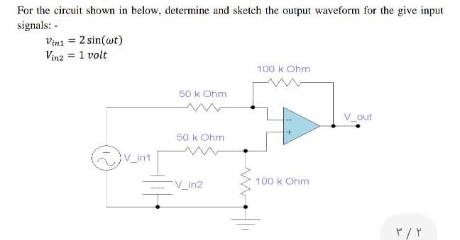 For the circuit shown in below, determine and sketch the output waveform for the give input
signals: -
Vini = 2 sin(wt)
Vinz = 1 volt
100 k Ohm
50 k Ohm
V_out
50 k Ohm
V_in1
100 k Ohm
V_in2
