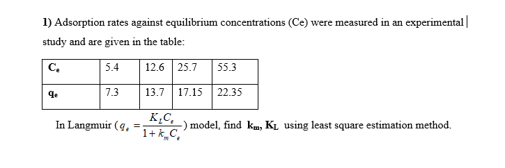 1) Adsorption rates against equilibrium concentrations (Ce) were measured in an experimental|
study and are given in the table:
C.
5.4
12.6 25.7
55.3
qe
7.3
13.7
17.15
22.35
K,C,
-) model, find km, KL using least square estimation method.
1+ k„C,
In Langmuir (q.
