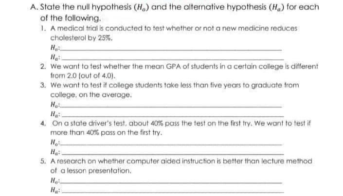 A. State the null hypothesis (H) and the alternative hypothesis (H₂) for each
of the following.
1. A medical trial is conducted to test whether or not a new medicine reduces
cholesterol by 25%.
Ho
Ha:
2. We want to test whether the mean GPA of students in a certain college is different
from 2.0 (out of 4.0).
3. We want to test if college students take less than five years to graduate from
college, on the average.
Ho
Ha:
4. On a state driver's test, about 40% pass the test on the first try. We want to test if
more than 40% pass on the first try.
Ho
Ha
5. A research on whether computer aided instruction is better than lecture method
of a lesson presentation.
Ho
Ha: