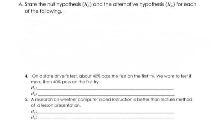 A. State the null hypothesis (H) and the alternative hypothesis (H₂) for each
of the following.
4. On a state driver's test, about 40% pass the fest on the first try. We want to test if
more than 40% pass on the first try.
Ho
Ha
5. A research on whether computer aided instruction is better than lecture method
of a lesson presentation.
Ho
H₂: