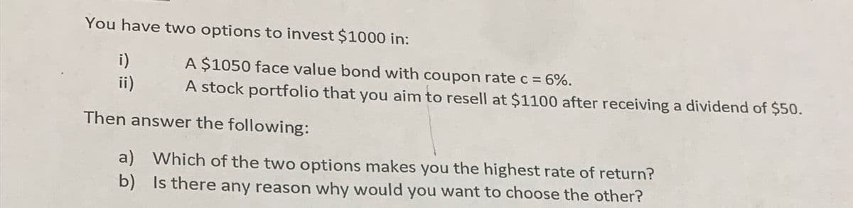 You have two options to invest $1000 in:
A $1050 face value bond with coupon rate c =
i)
ii)
= 6%.
A stock portfolio that you aim to resell at $1100 after receiving a dividend of $50.
Then answer the following:
a) Which of the two options makes you the highest rate of return?
b) Is there any reason why would you want to choose the other?
