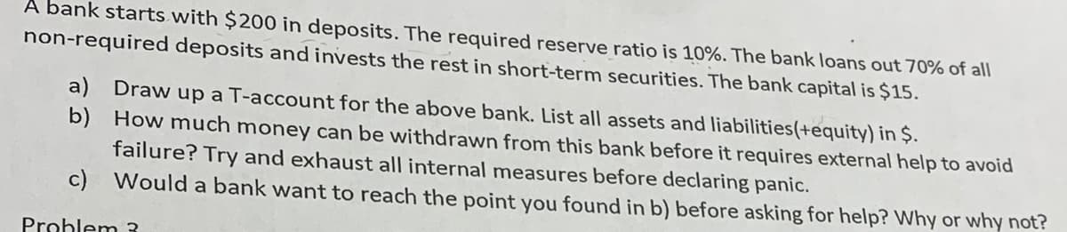 A bank starts with $200 in deposits. The required reserve ratio is 10%. The bank loans out 70% of all
non-required deposits and invests the rest in short-term securities. The bank capital is $15.
a) Draw up a T-account for the above bank. List all assets and liabilities(+equity) in Ș.
b) How much money can be withdrawn from this bank before it requires external help to avoid
failure? Try and exhaust all internal measures before declaring panic.
c) Would a bank want to reach the point you found in b) before asking for help? Why or why not?
Prohlem 3
