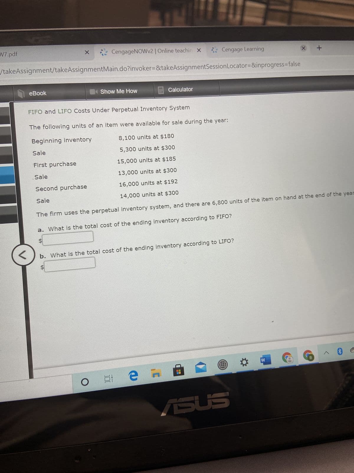 %24
N7.pdf
CengageNOWv2|Online teachin x
* Cengage Learning
/takeAssignment/takeAssignmentMain.do?invoker=&takeAssignmentSessionLocator=&inprogress3false
eBook
Show Me How
Calculator
FIFO and LIFO Costs Under Perpetual Inventory System
The following units of an item were available for sale during the year:
Beginning inventory
8,100 units at $180
Sale
5,300 units at $300
First purchase
15,000 units at $185
Sale
13,000 units at $300
Second purchase
16,000 units at $192
Sale
14,000 units at $300
The firm uses the perpetual inventory system, and there are 6,800 units of the item on hand at the end of the year
a. What is the total cost of the ending inventory according to FIFO?
24
b. What is the total cost of the ending inventory according to LIFO?
