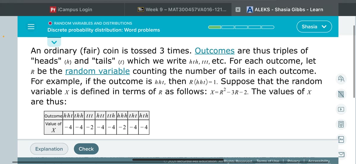 Pf iCampus Login
Bb Week 9 - MAT300457VA016-121...
ALEKS - Shasia Gibbs - Learn
O RANDOM VARIABLES AND DISTRIBUTIONS
Shasia v
Discrete probability distribution: Word problems
An ordinary (fair) coin is tossed 3 times. Outcomes are thus triples of
"heads" (h) and "tails" (1) which we write hth, ttt, etc. For each outcome, let
R be the random variable counting the number of tails in each outcome.
For example, if the outcome is hht, then R (hht)= 1. Suppose that the random
variable x is defined in terms of R as follows: x=R²– 3R– 2. The values of x
are thus:
Outcome h ht thh ttt|htt|tth hhh tht hth
Value of
-4-4|-2|-4-4-2-4-4
X
Aa
Explanation
Check
mon. A Righte Reeenved
Terms of Use I Privacy | Accessibility
