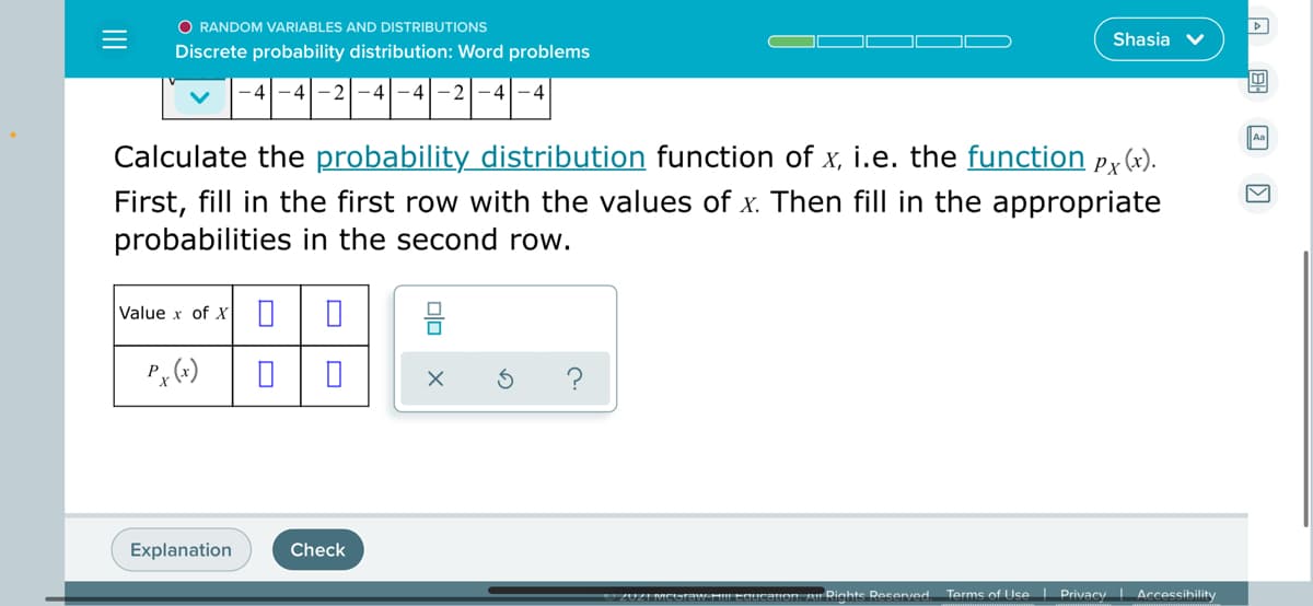 O RANDOM VARIABLES AND DISTRIBUTIONS
Shasia v
Discrete probability distribution: Word problems
-4
Aa
Calculate the probability distribution function of x, i.e. the function pr(x).
First, fill in the first row with the values of x. Then fill in the appropriate
probabilities in the second row.
Value x of x
Explanation
Check
Icauon. An Rinhte Resenved
Terme of Use Privacy Accessibility
olo
II
