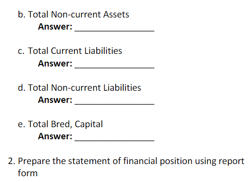 b. Total Non-current Assets
Answer:
c. Total Current Liabilities
Answer:
d. Total Non-current Liabilities
Answer:
e. Total Bred, Capital
Answer:
2. Prepare the statement of financial position using report
form