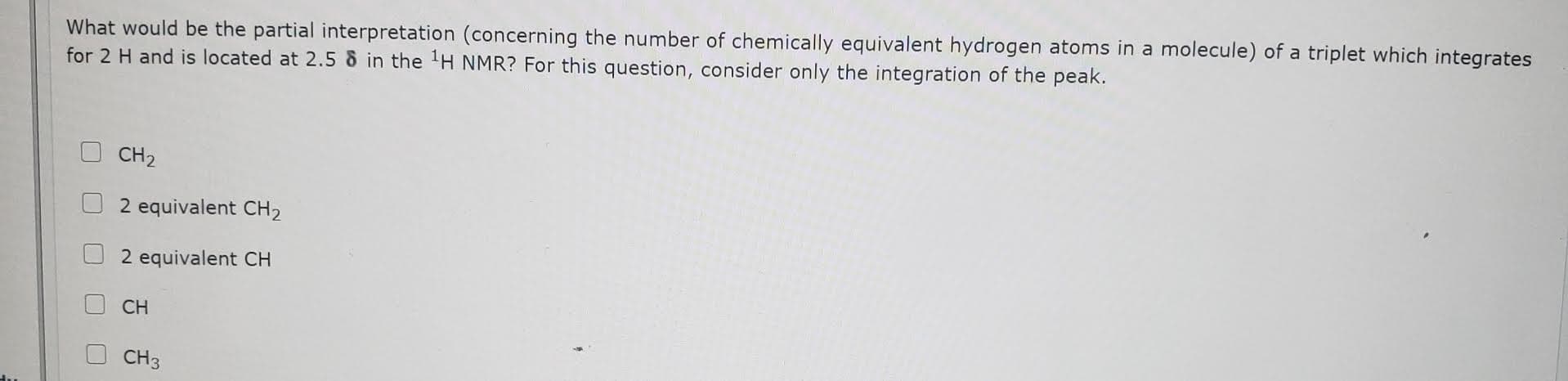 What would be the partial interpretation (concerning the number of chemically equivalent hydrogen atoms in a molecule) of a triplet which integrates
for 2 H and is located at 2.5 8 in the
NMR? For this question, consider only the integration of the peak.
CH2
2 equivalent CH2
2 equivalent CH
CH
CH3
