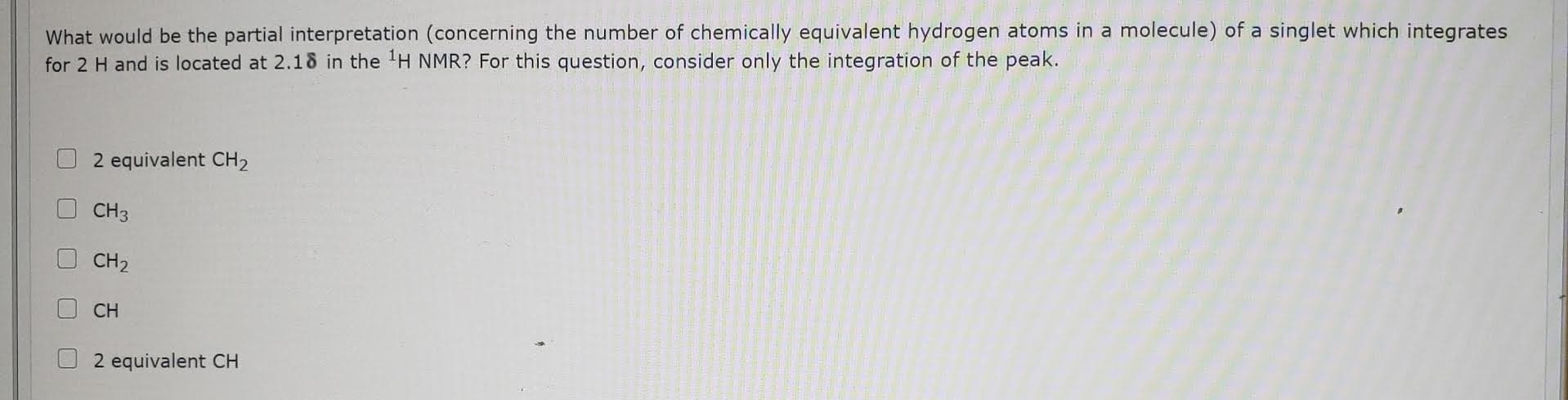 What would be the partial interpretation (concerning the number of chemically equivalent hydrogen atoms in a molecule) of a singlet which integrates
for 2 H and is located at 2.18 in the 'H NMR? For this question, consider only the integration of the peak.
2 equivalent CH2
CH3
CH2
CH
2 equivalent CH
