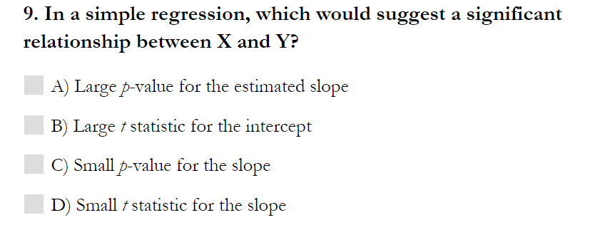 9. In a simple regression, which would suggest a significant
relationship between X and Y?
A) Large p-value for the estimated slope
B) Large t statistic for the intercept
C) Small p-value for the slope
D) Small t statistic for the slope
