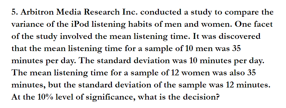 5. Arbitron Media Research Inc. conducted a study to compare the
variance of the iPod listening habits of men and women. One facet
of the study involved the mean listening time. It was discovered
that the mean listening time for a sample of 10 men was 35
minutes per day. The standard deviation was 10 minutes per day.
The mean listening time for a sample of 12 women was also 35
minutes, but the standard deviation of the sample was 12 minutes.
At the 10% level of significance, what is the decision?
