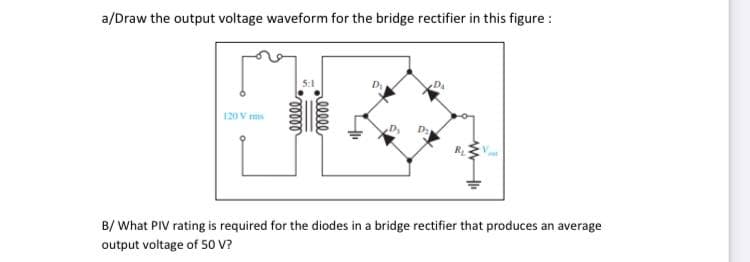 a/Draw the output voltage waveform for the bridge rectifier in this figure :
Da
120 V ms
B/ What PIV rating is required for the diodes in a bridge rectifier that produces an average
output voltage of S0 V?
ellee
