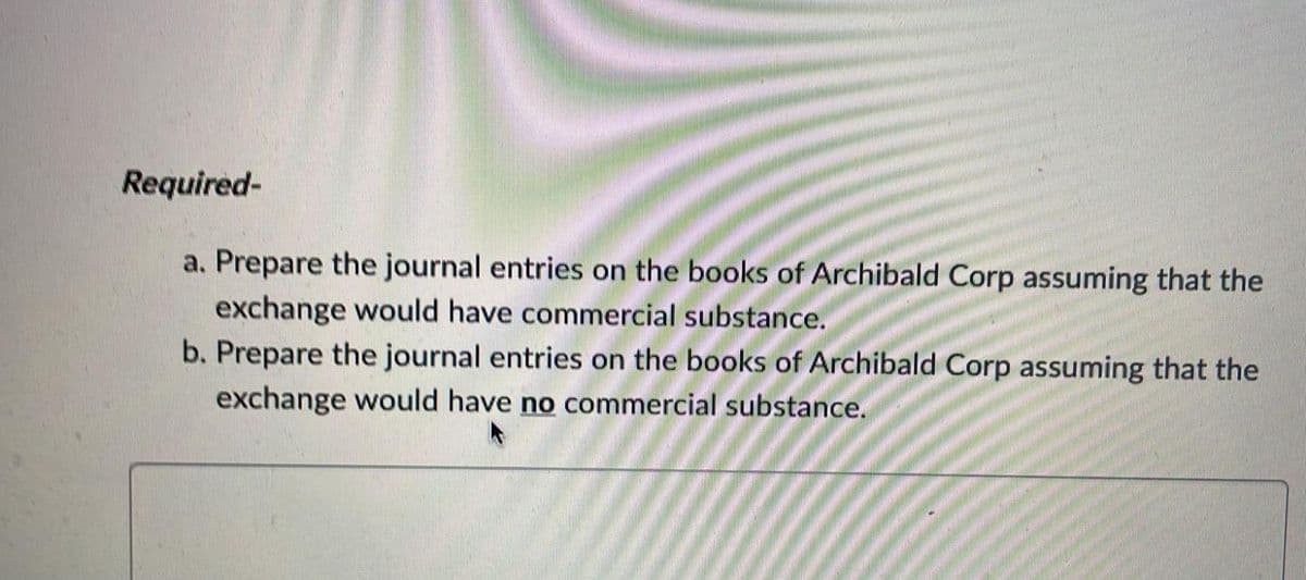 Required-
a. Prepare the journal entries on the books of Archibald Corp assuming that the
exchange would have commercial substance.
b. Prepare the journal entries on the books of Archibald Corp assuming that the
exchange would have no commercial substance.