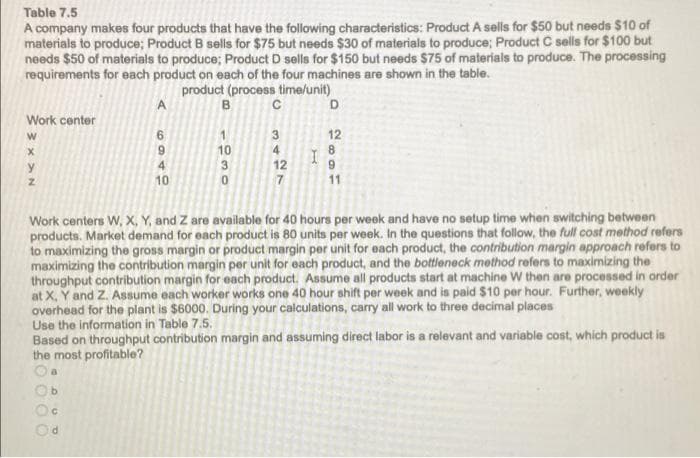Table 7.5
A company makes four products that have the following characteristics: Product A sells for $50 but needs $10 of
materials to produce; Product B sells for $75 but needs $30 of materials to produce; Product C sells for $100 but
needs $50 of materials to produce; Product D sells for $150 but needs $75 of materials to produce. The processing
requirements for each product on each of the four machines are shown in the table.
product (process time/unit)
A
B
C
D
Work center
W
6
3
12
X
9
10
4
8
4
y
12
9
Z
10
7
11
Work centers W, X, Y, and Z are available for 40 hours per week and have no setup time when switching between
products. Market demand for each product is 80 units per week. In the questions that follow, the full cost method refers
to maximizing the gross margin or product margin per unit for each product, the contribution margin approach refers to
maximizing the contribution margin per unit for each product, and the bottleneck method refers to maximizing the
throughput contribution margin for each product. Assume all products start at machine W then are processed in order
at X, Y and Z. Assume each worker works one 40 hour shift per week and is paid $10 per hour. Further, weekly
overhead for the plant is $6000. During your calculations, carry all work to three decimal places
Use the information in Table 7.5.
Based on throughput contribution margin and assuming direct labor is a relevant and variable cost, which product is
the most profitable?
0000
COUP