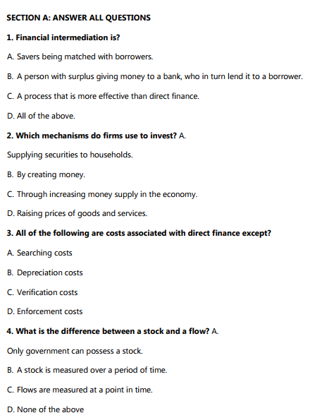 SECTION A: ANSWER ALL QUESTIONS
1. Financial intermediation is?
A. Savers being matched with borrowers.
B. A person with surplus giving money to a bank, who in turn lend it to a borrower.
C. A process that is more effective than direct finance.
D. All of the above.
2. Which mechanisms do firms use to invest? A.
Supplying securities to households.
B. By creating money.
C. Through increasing money supply in the economy.
D. Raising prices of goods and services.
3. All of the following are costs associated with direct finance except?
A. Searching costs
B. Depreciation costs
C. Verification costs
D. Enforcement costs
4. What is the difference between a stock and a flow? A.
Only government can possess a stock.
B. A stock is measured over a period of time.
C. Flows are measured at a point in time.
D. None of the above