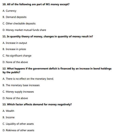 10. All of the following are part of M1 money except?
A. Currency
B. Demand deposits
C. Other checkable deposits
D. Money market mutual funds share
11. In quantity theory of money, changes in quantity of money result in?
A. Increase in output
B. Increase in prices
C. No significant change
D. None of the above
12. What happens if the government deficit is financed by an increase in bond holdings
by the public?
A. There is no effect on the monetary bond.
B. The monetary base increases
C. Money supply increases
D. None of the above
13. Which factor affects demand for money negatively?
A. Wealth
B. Income
C. Liquidity of other assets
D. Riskiness of other assets