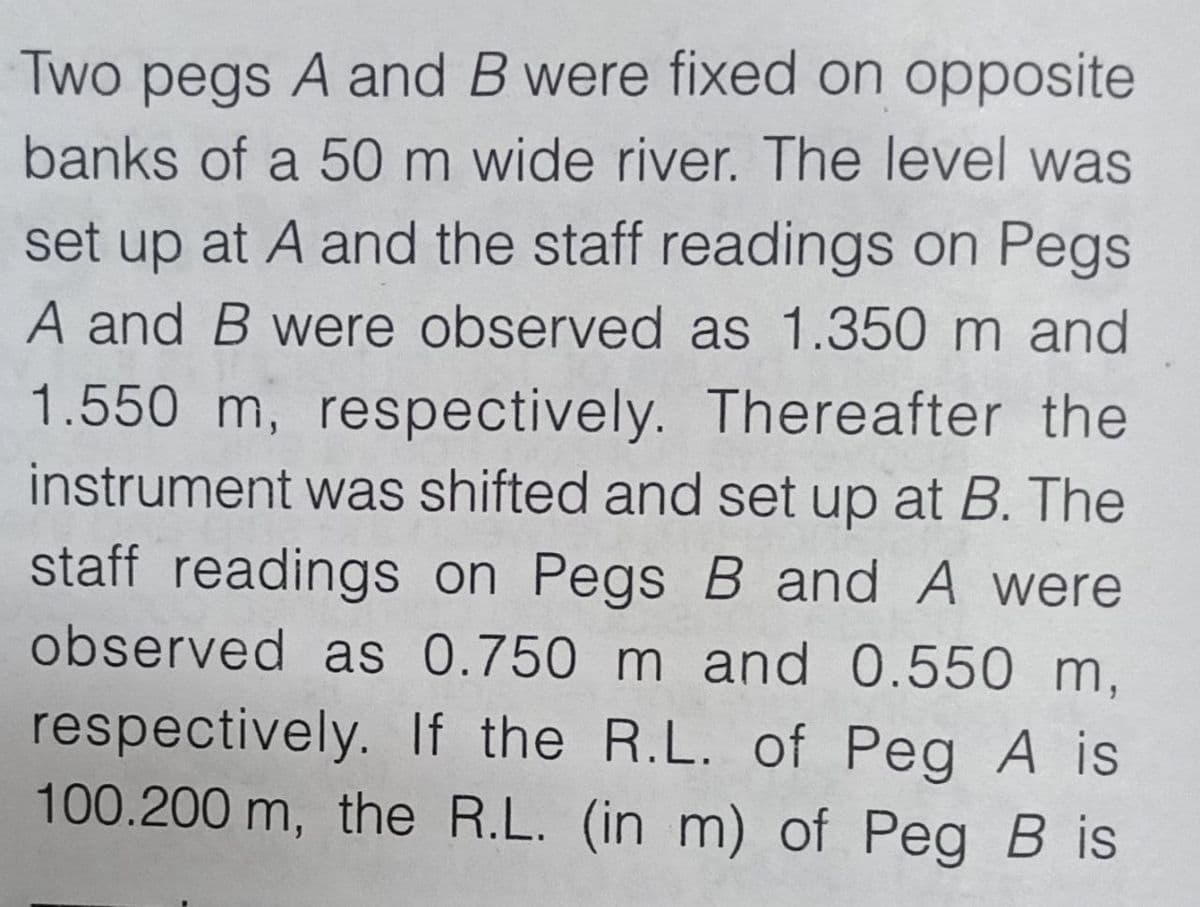 Two pegs A and B were fixed on opposite
banks of a 50 m wide river. The level was
set up at A and the staff readings on Pegs
A and B were observed as 1.350 m and
1.550 m, respectively. Thereafter the
instrument was shifted and set up at B. The
staff readings on Pegs B and A were
observed as 0.750 m and 0.550 m,
respectively. If the R.L. of Peg A is
100.200 m, the R.L. (in m) of Peg B is