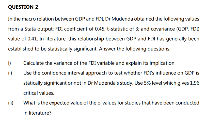 QUESTION 2
In the macro relation between GDP and FDI, Dr Mudenda obtained the following values
from a Stata output: FDI coefficient of 0.45; t-statistic of 3; and covariance (GDP, FDI)
value of 0.41. In literature, this relationship between GDP and FDI has generally been
established to be statistically significant. Answer the following questions:
i) Calculate the variance of the FDI variable and explain its implication
ii)
Use the confidence interval approach to test whether FDI's influence on GDP is
statically significant or not in Dr Mudenda's study. Use 5% level which gives 1.96
critical values.
What is the expected value of the p-values for studies that have been conducted
in literature?