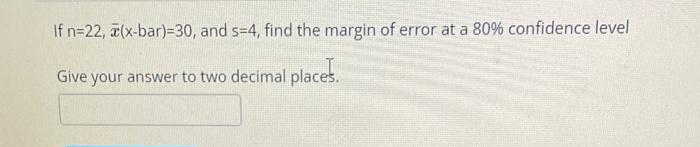 If n=22, (x-bar)=30, and s=4, find the margin of error at a 80% confidence level
Give your answer to two decimal places.