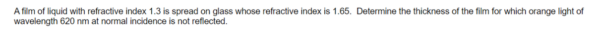 A film of liquid with refractive index 1.3 is spread on glass whose refractive index is 1.65. Determine the thickness of the film for which orange light of
wavelength 620 nm at normal incidence is not reflected.

