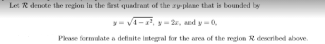 Let R denote the region in the first quadrant of the ry-plane that is bounded by
y = V4 - 12, y = 2x, and y = 0,
Please formulate a definite integral for the area of the region R described above.
